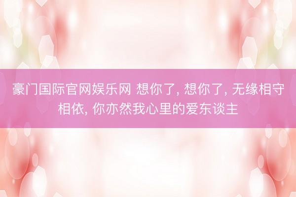 豪门国际官网娱乐网 想你了, 想你了, 无缘相守相依, 你亦然我心里的爱东谈主