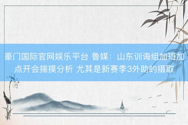 豪门国际官网娱乐平台 鲁媒:山东训诲组加班加点开会揣摸分析 尤其是新赛季3外助的摄取