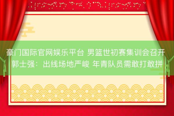 豪门国际官网娱乐平台 男篮世初赛集训会召开 郭士强:出线场地严峻 年青队员需敢打敢拼