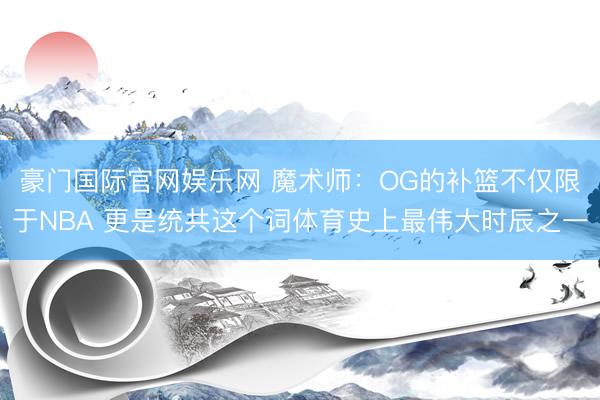 豪门国际官网娱乐网 魔术师:OG的补篮不仅限于NBA 更是统共这个词体育史上最伟大时辰之一