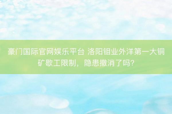 豪门国际官网娱乐平台 洛阳钼业外洋第一大铜矿歇工限制，隐患撤消了吗？