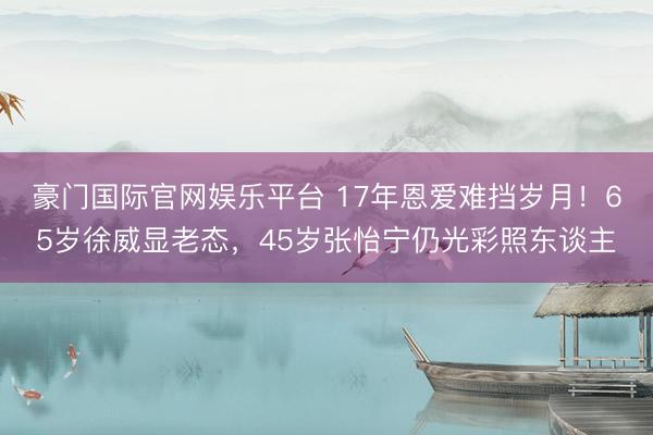 豪门国际官网娱乐平台 17年恩爱难挡岁月！65岁徐威显老态，45岁张怡宁仍光彩照东谈主