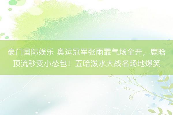 豪门国际娱乐 奥运冠军张雨霏气场全开,鹿晗顶流秒变小怂包!五哈泼水大战名场地爆笑