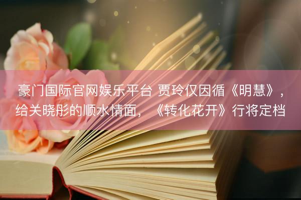 豪门国际官网娱乐平台 贾玲仅因循《明慧》,给关晓彤的顺水情面,《转化花开》行将定档
