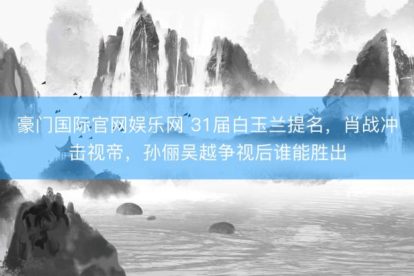 豪门国际官网娱乐网 31届白玉兰提名,肖战冲击视帝,孙俪吴越争视后谁能胜出