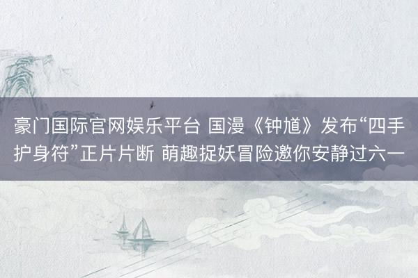 豪门国际官网娱乐平台 国漫《钟馗》发布“四手护身符”正片片断 萌趣捉妖冒险邀你安静过六一