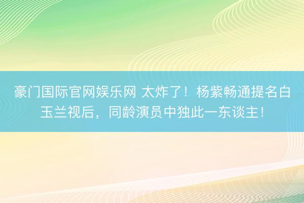 豪门国际官网娱乐网 太炸了!杨紫畅通提名白玉兰视后,同龄演员中独此一东谈主!