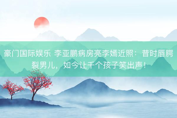 豪门国际娱乐 李亚鹏病房亮李嫣近照:昔时唇腭裂男儿,如今让千个孩子笑出声!