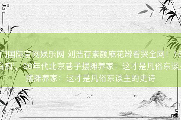 豪门国际官网娱乐网 刘浩存素颜麻花辫看哭全网!16岁卖婚嫁'白痴',90年代北京巷子摆摊养家:这才是凡俗东谈主的史诗
