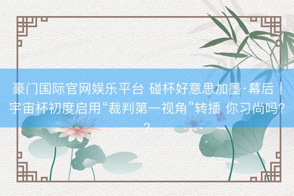 豪门国际官网娱乐平台 碰杯好意思加墨·幕后|宇宙杯初度启用“裁判第一视角”转播 你习尚吗?
