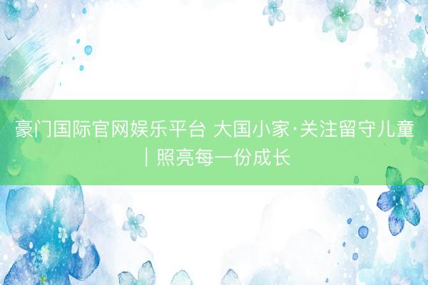 豪门国际官网娱乐平台 大国小家·关注留守儿童|照亮每一份成长