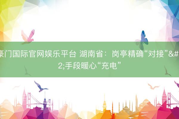 豪门国际官网娱乐平台 湖南省:岗亭精确“对接” 手段暖心“充电”