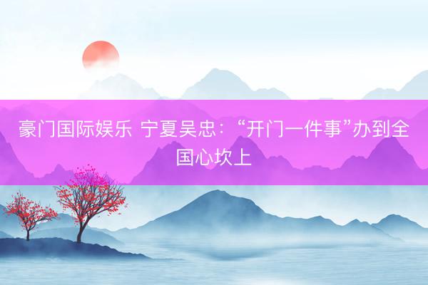 豪门国际娱乐 宁夏吴忠：“开门一件事”办到全国心坎上