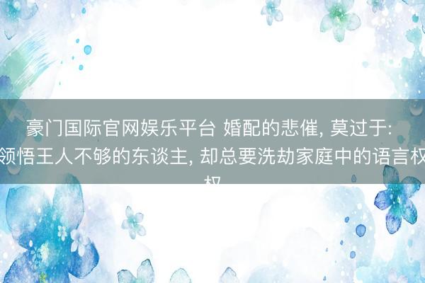 豪门国际官网娱乐平台 婚配的悲催, 莫过于: 领悟王人不够的东谈主, 却总要洗劫家庭中的语言权