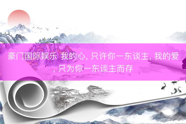 豪门国际娱乐 我的心， 只许你一东谈主， 我的爱， 只为你一东谈主而存