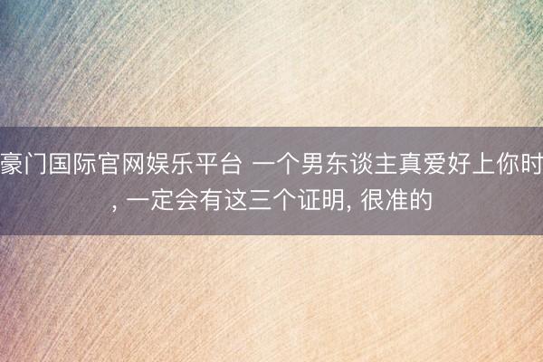 豪门国际官网娱乐平台 一个男东谈主真爱好上你时, 一定会有这三个证明, 很准的
