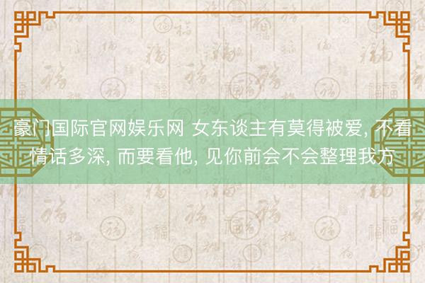 豪门国际官网娱乐网 女东谈主有莫得被爱, 不看情话多深, 而要看他, 见你前会不会整理我方