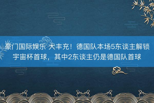 豪门国际娱乐 大丰充!德国队本场5东谈主解锁宇宙杯首球,其中2东谈主仍是德国队首球