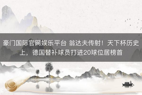 豪门国际官网娱乐平台 翁达夫传射!天下杯历史上,德国替补球员打进20球位居榜首