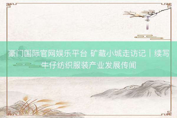豪门国际官网娱乐平台 矿藏小城走访记｜续写牛仔纺织服装产业发展传闻