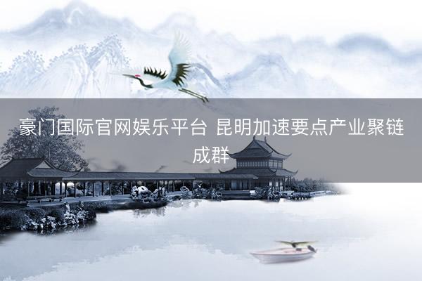 豪门国际官网娱乐平台 昆明加速要点产业聚链成群