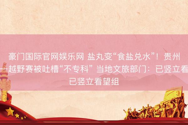 豪门国际官网娱乐网 盐丸变“食盐兑水”!贵州关岭一越野赛被吐槽“不专科” 当地文旅部门:已竖立看望组