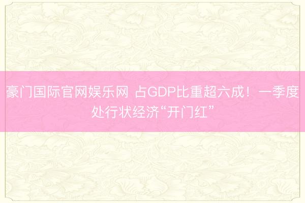 豪门国际官网娱乐网 占GDP比重超六成!一季度处行状经济“开门红”