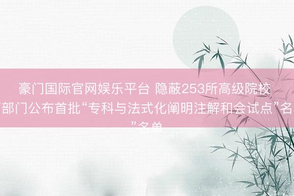 豪门国际官网娱乐平台 隐蔽253所高级院校 两部门公布首批“专科与法式化阐明注解和会试点”名单