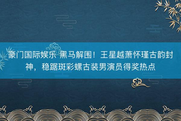 豪门国际娱乐 黑马解围!王星越萧怀瑾古韵封神,稳踞斑彩螺古装男演员得奖热点