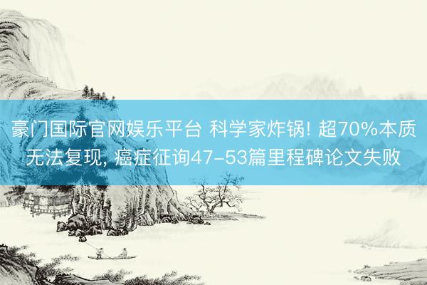 豪门国际官网娱乐平台 科学家炸锅! 超70%本质无法复现, 癌症征询47-53篇里程碑论文失败