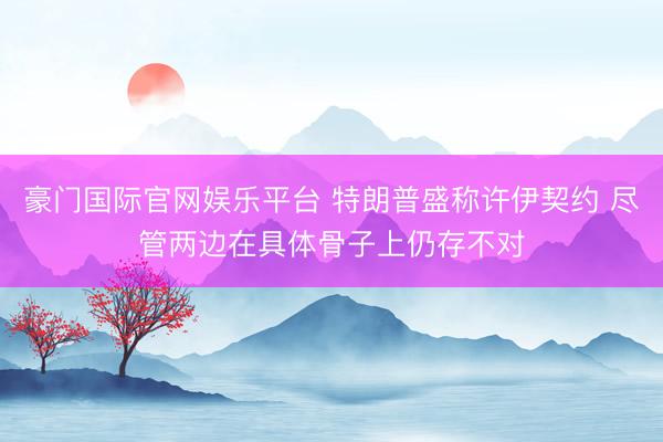 豪门国际官网娱乐平台 特朗普盛称许伊契约 尽管两边在具体骨子上仍存不对