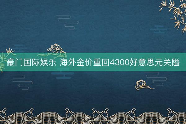 豪门国际娱乐 海外金价重回4300好意思元关隘