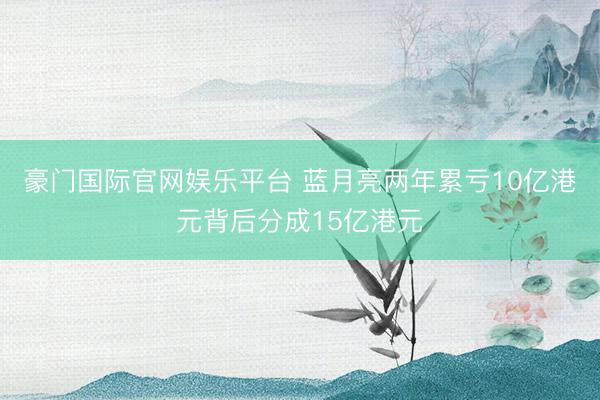 豪门国际官网娱乐平台 蓝月亮两年累亏10亿港元背后分成15亿港元