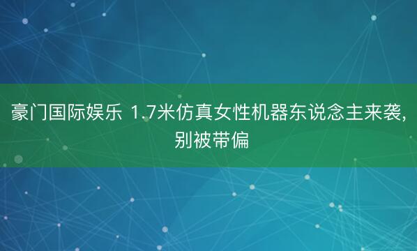 豪门国际娱乐 1.7米仿真女性机器东说念主来袭, 别被带偏