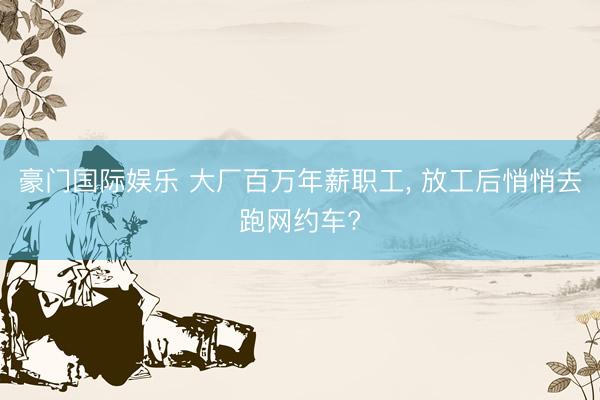 豪门国际娱乐 大厂百万年薪职工, 放工后悄悄去跑网约车?