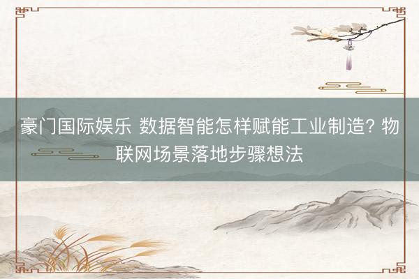 豪门国际娱乐 数据智能怎样赋能工业制造? 物联网场景落地步骤想法