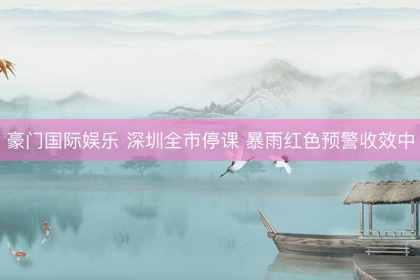 豪门国际娱乐 深圳全市停课 暴雨红色预警收效中