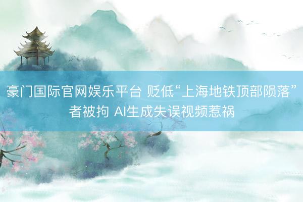 豪门国际官网娱乐平台 贬低“上海地铁顶部陨落”者被拘 AI生成失误视频惹祸