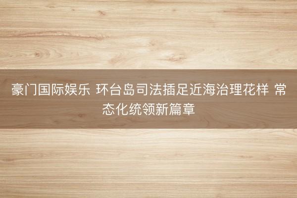 豪门国际娱乐 环台岛司法插足近海治理花样 常态化统领新篇章