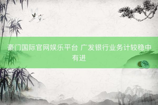 豪门国际官网娱乐平台 广发银行业务计较稳中有进