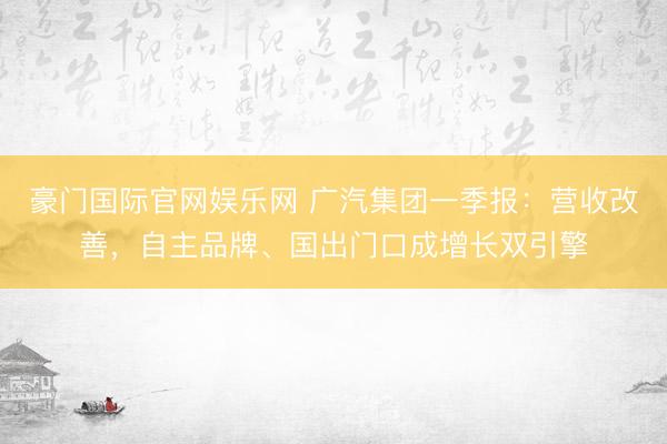 豪门国际官网娱乐网 广汽集团一季报:营收改善,自主品牌、国出门口成增长双引擎
