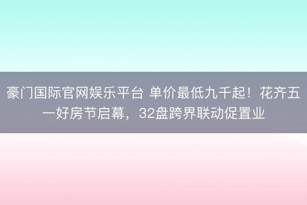 豪门国际官网娱乐平台 单价最低九千起！花齐五一好房节启幕，32盘跨界联动促置业