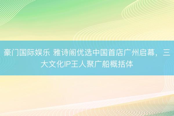 豪门国际娱乐 雅诗阁优选中国首店广州启幕，三大文化IP王人聚广船概括体