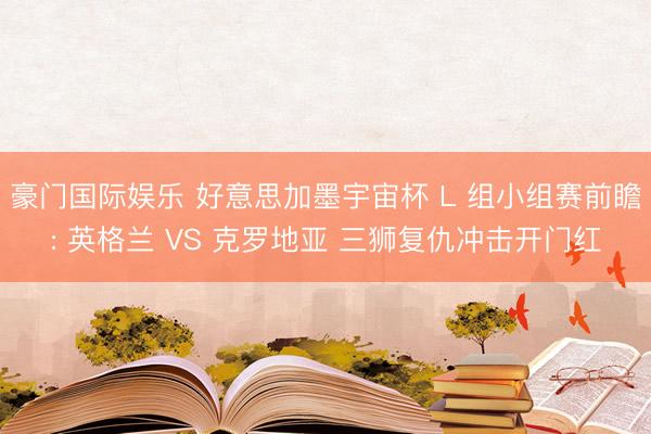 豪门国际娱乐 好意思加墨宇宙杯 L 组小组赛前瞻: 英格兰 VS 克罗地亚 三狮复仇冲击开门红