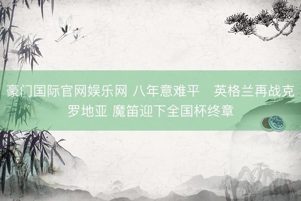 豪门国际官网娱乐网 八年意难平❗英格兰再战克罗地亚 魔笛迎下全国杯终章