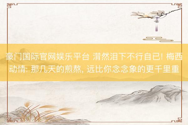 豪门国际官网娱乐平台 潸然泪下不行自已! 梅西动情: 那几天的煎熬, 远比你念念象的更千里重
