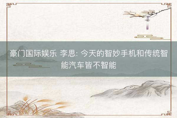 豪门国际娱乐 李思: 今天的智妙手机和传统智能汽车皆不智能