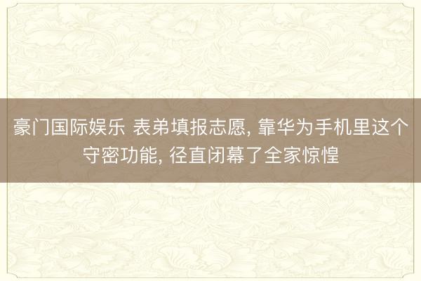 豪门国际娱乐 表弟填报志愿, 靠华为手机里这个守密功能, 径直闭幕了全家惊惶
