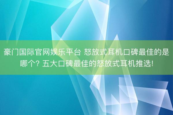 豪门国际官网娱乐平台 怒放式耳机口碑最佳的是哪个? 五大口碑最佳的怒放式耳机推选!