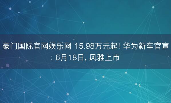 豪门国际官网娱乐网 15.98万元起! 华为新车官宣: 6月18日, 风雅上市